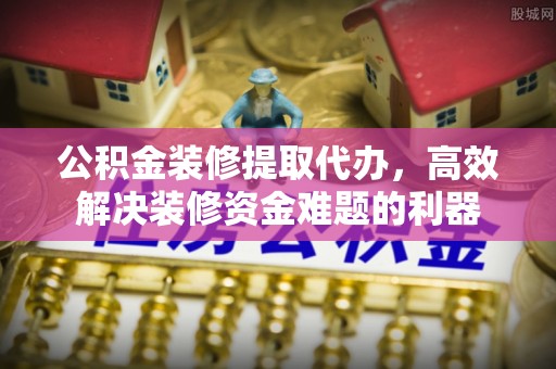建始公积金装修提取代办，高效解决装修资金难题的利器