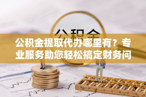 建始公积金提取代办哪里有？专业服务助您轻松搞定财务问题