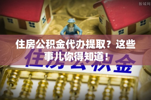 建始住房公积金代办提取？这些事儿你得知道！
