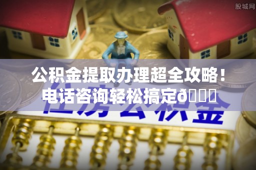 建始公积金提取办理超全攻略！电话咨询轻松搞定😎
