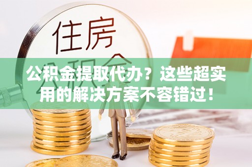 建始公积金提取代办？这些超实用的解决方案不容错过！