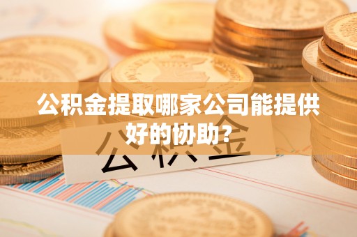 建始公积金提取哪家公司能提供好的协助？
