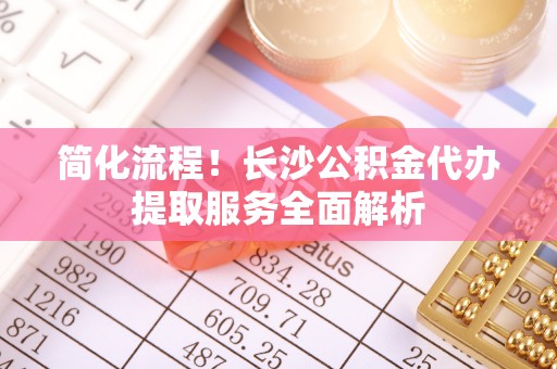 建始简化流程！长沙公积金代办提取服务全面解析